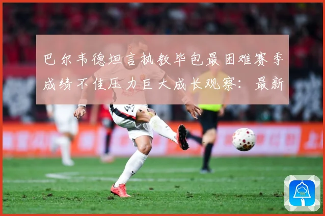 巴尔韦德坦言执教毕包最困难赛季成绩不佳压力巨大成长观察：最新赛事动态与深度分析