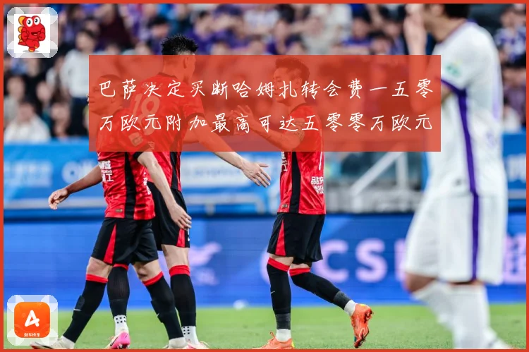 巴萨决定买断哈姆扎转会费一五零万欧元附加最高可达五零零万欧元战术观察：最新赛事动态与深度分析