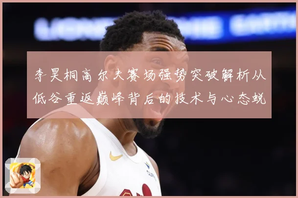 李昊桐高尔夫赛场强势突破解析从低谷重返巅峰背后的技术与心态蜕变解析：最新赛事动态与深度分析