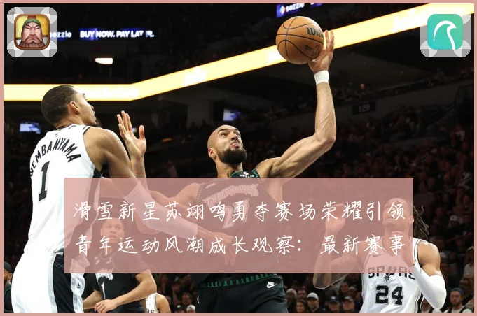 滑雪新星苏翊鸣勇夺赛场荣耀引领青年运动风潮成长观察：最新赛事动态与深度分析