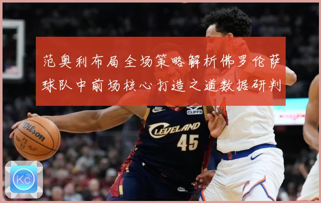 范奥利布局全场策略解析佛罗伦萨球队中前场核心打造之道数据研判：最新赛事动态与深度分析
