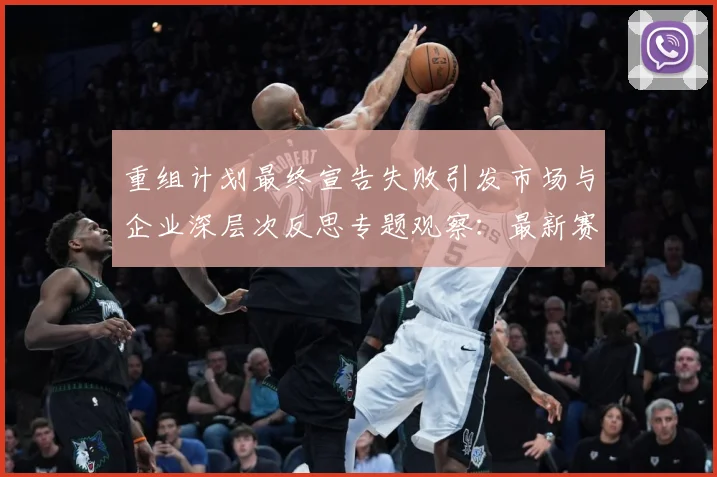 重组计划最终宣告失败引发市场与企业深层次反思专题观察：最新赛事动态与深度分析