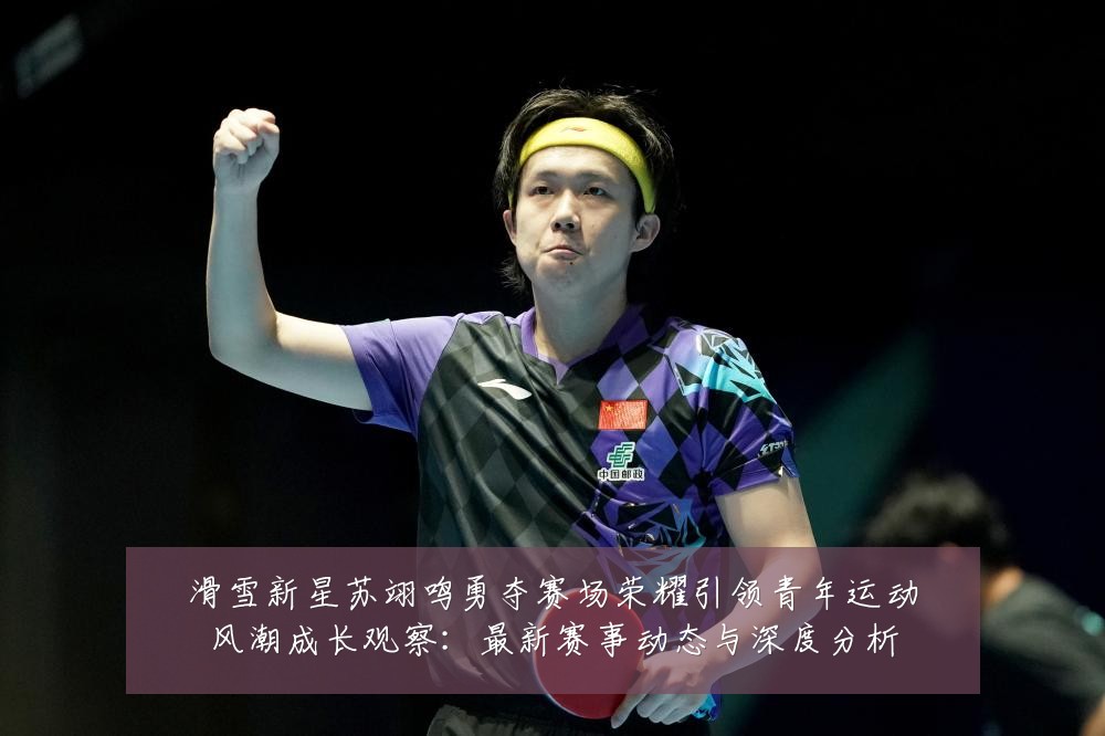 滑雪新星苏翊鸣勇夺赛场荣耀引领青年运动风潮成长观察:最新赛事动态与深度分析