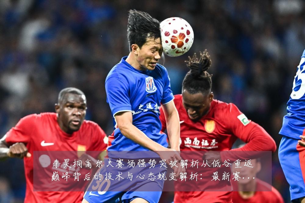 李昊桐高尔夫赛场强势突破解析从低谷重返巅峰背后的技术与心态蜕变解析:最新赛事动态与深度分析